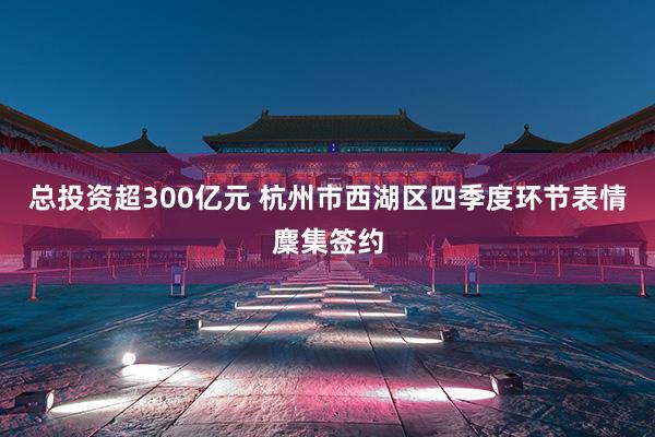 总投资超300亿元 杭州市西湖区四季度环节表情麇集签约