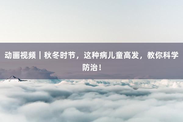 动画视频｜秋冬时节，这种病儿童高发，教你科学防治！