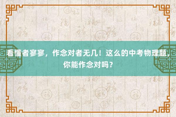 看懂者寥寥，作念对者无几！这么的中考物理题，你能作念对吗？