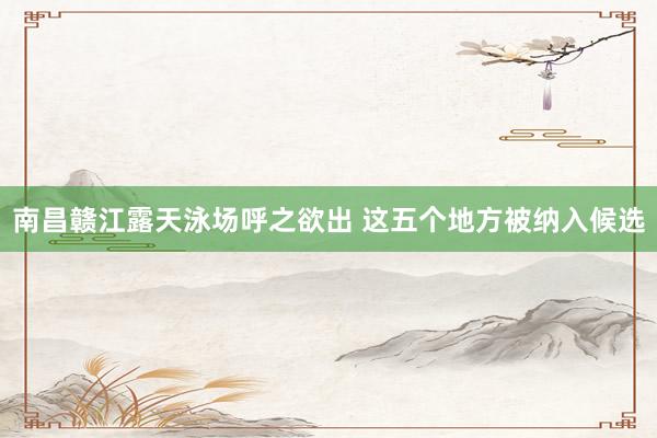 南昌赣江露天泳场呼之欲出 这五个地方被纳入候选