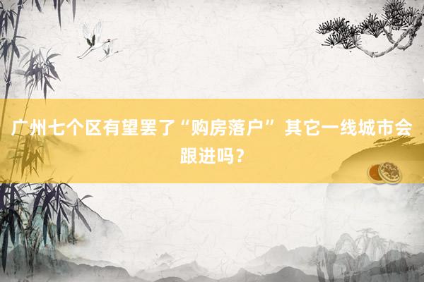 广州七个区有望罢了“购房落户” 其它一线城市会跟进吗？