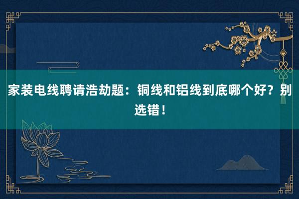 家装电线聘请浩劫题：铜线和铝线到底哪个好？别选错！
