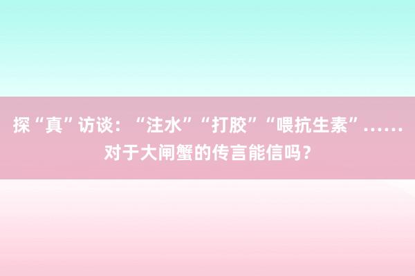 探“真”访谈：“注水”“打胶”“喂抗生素”……对于大闸蟹的传言能信吗？
