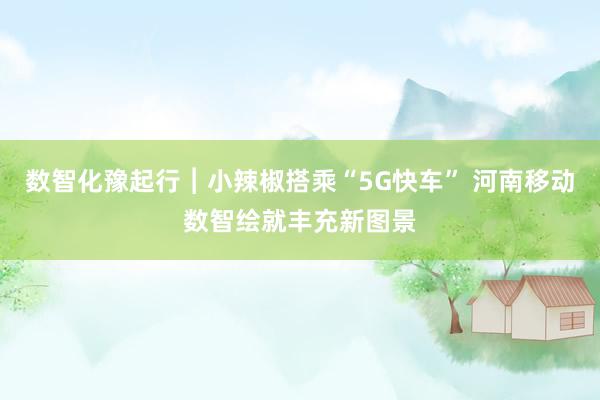 数智化豫起行︱小辣椒搭乘“5G快车” 河南移动数智绘就丰充新图景