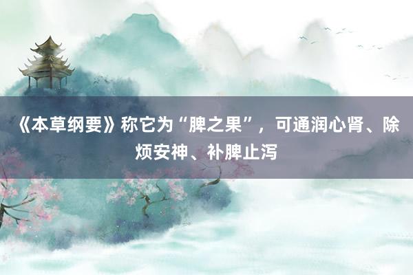 《本草纲要》称它为“脾之果”，可通润心肾、除烦安神、补脾止泻