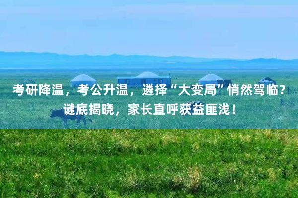考研降温，考公升温，遴择“大变局”悄然驾临？谜底揭晓，家长直呼获益匪浅！