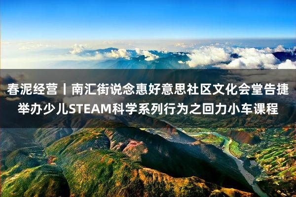 春泥经营丨南汇街说念惠好意思社区文化会堂告捷举办少儿STEAM科学系列行为之回力小车课程