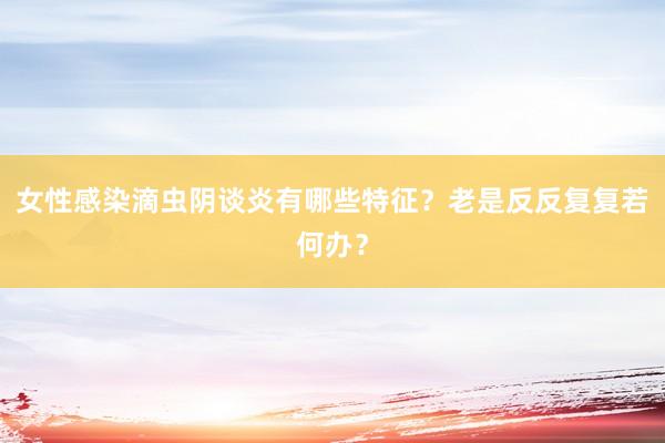 女性感染滴虫阴谈炎有哪些特征？老是反反复复若何办？