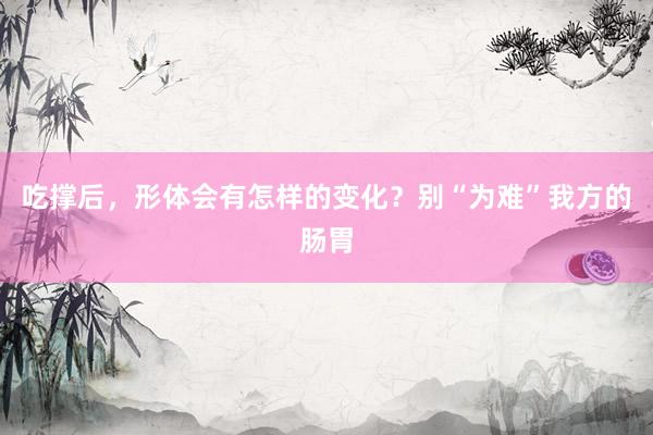 吃撑后，形体会有怎样的变化？别“为难”我方的肠胃