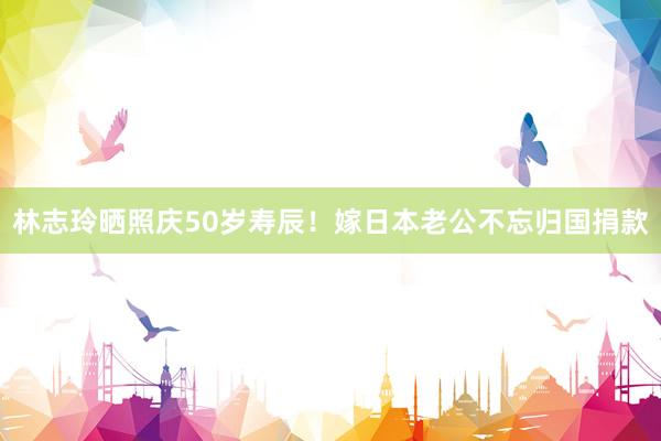 林志玲晒照庆50岁寿辰！嫁日本老公不忘归国捐款