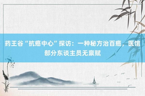 药王谷“抗癌中心”探访：一种秘方治百癌，医馆部分东谈主员无禀赋