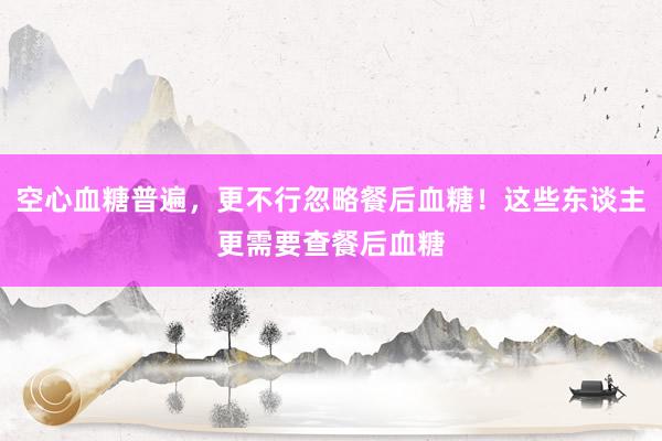空心血糖普遍，更不行忽略餐后血糖！这些东谈主更需要查餐后血糖