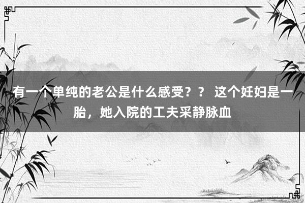 有一个单纯的老公是什么感受？？ 这个妊妇是一胎，她入院的工夫采静脉血