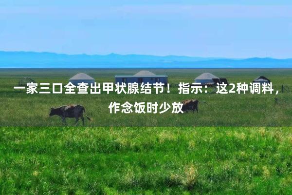 一家三口全查出甲状腺结节！指示：这2种调料，作念饭时少放