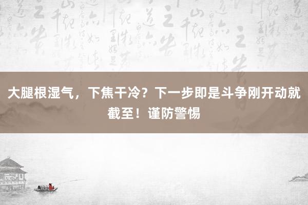 大腿根湿气，下焦干冷？下一步即是斗争刚开动就截至！谨防警惕