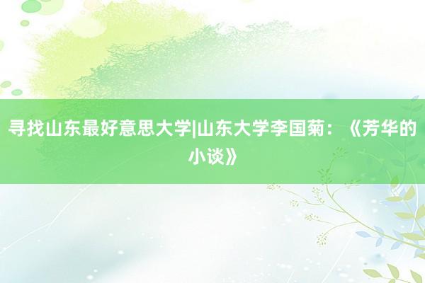 寻找山东最好意思大学|山东大学李国菊：《芳华的小谈》