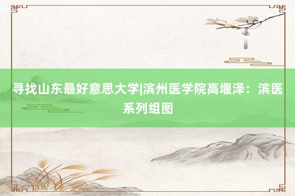 寻找山东最好意思大学|滨州医学院高堰泽：滨医系列组图