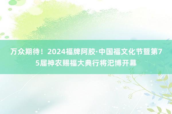 万众期待！2024福牌阿胶·中国福文化节暨第75届神农赐福大典行将汜博开幕